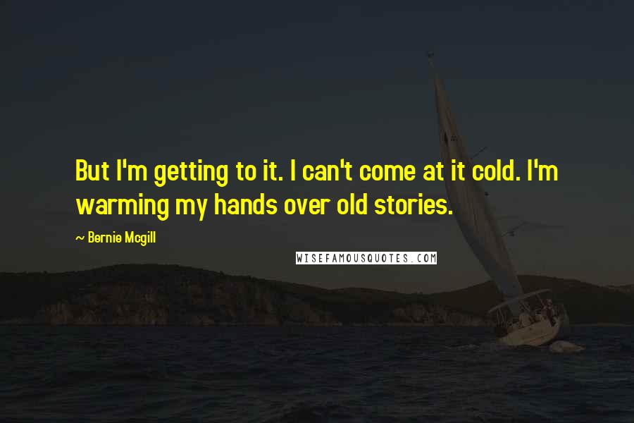 Bernie Mcgill Quotes: But I'm getting to it. I can't come at it cold. I'm warming my hands over old stories.