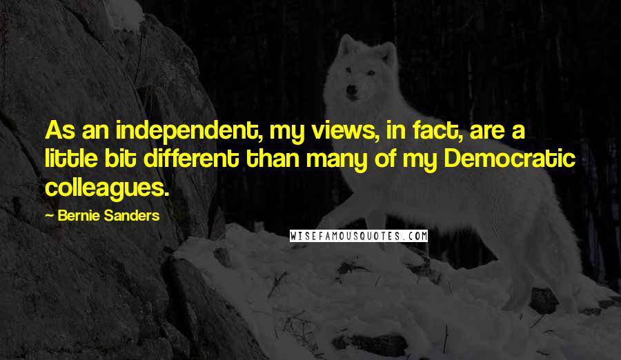 Bernie Sanders Quotes: As an independent, my views, in fact, are a little bit different than many of my Democratic colleagues.