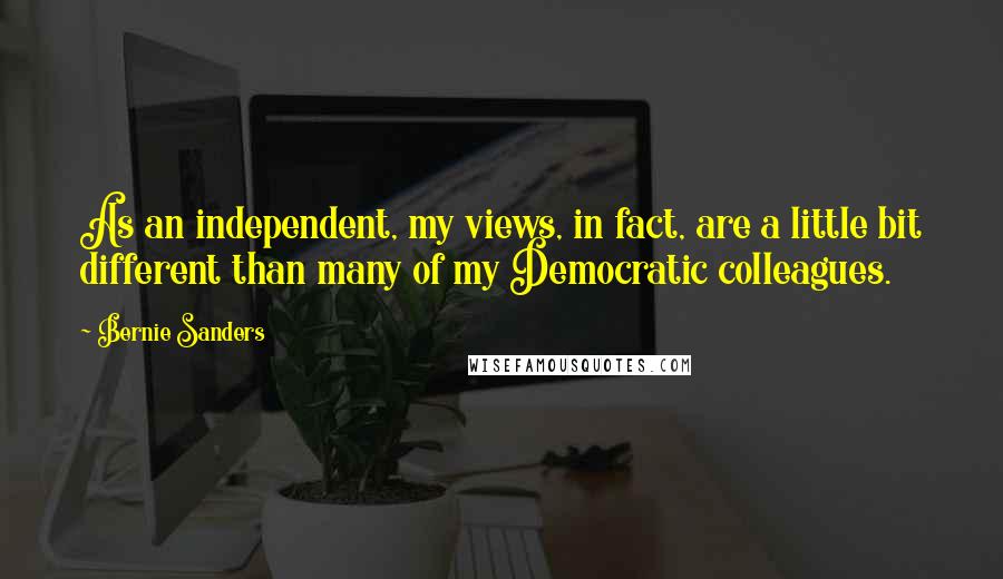 Bernie Sanders Quotes: As an independent, my views, in fact, are a little bit different than many of my Democratic colleagues.