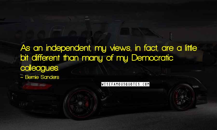 Bernie Sanders Quotes: As an independent, my views, in fact, are a little bit different than many of my Democratic colleagues.