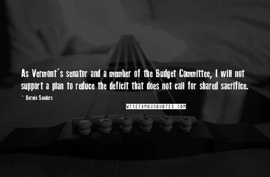 Bernie Sanders Quotes: As Vermont's senator and a member of the Budget Committee, I will not support a plan to reduce the deficit that does not call for shared sacrifice.