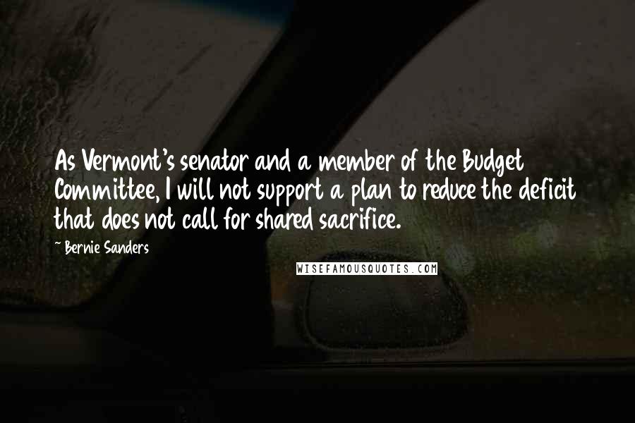 Bernie Sanders Quotes: As Vermont's senator and a member of the Budget Committee, I will not support a plan to reduce the deficit that does not call for shared sacrifice.