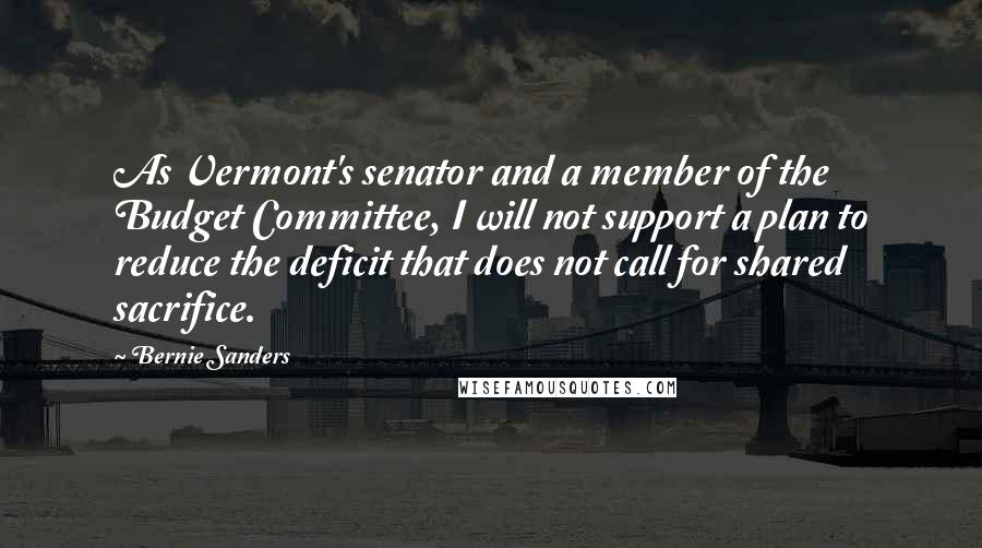 Bernie Sanders Quotes: As Vermont's senator and a member of the Budget Committee, I will not support a plan to reduce the deficit that does not call for shared sacrifice.