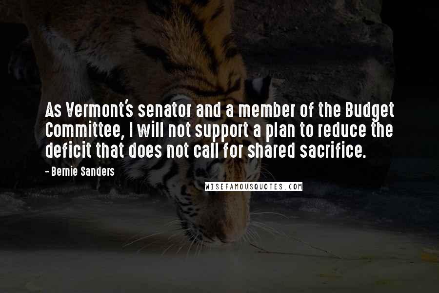 Bernie Sanders Quotes: As Vermont's senator and a member of the Budget Committee, I will not support a plan to reduce the deficit that does not call for shared sacrifice.