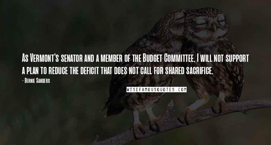 Bernie Sanders Quotes: As Vermont's senator and a member of the Budget Committee, I will not support a plan to reduce the deficit that does not call for shared sacrifice.