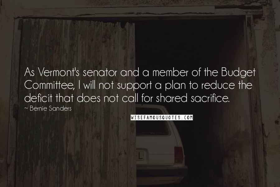 Bernie Sanders Quotes: As Vermont's senator and a member of the Budget Committee, I will not support a plan to reduce the deficit that does not call for shared sacrifice.