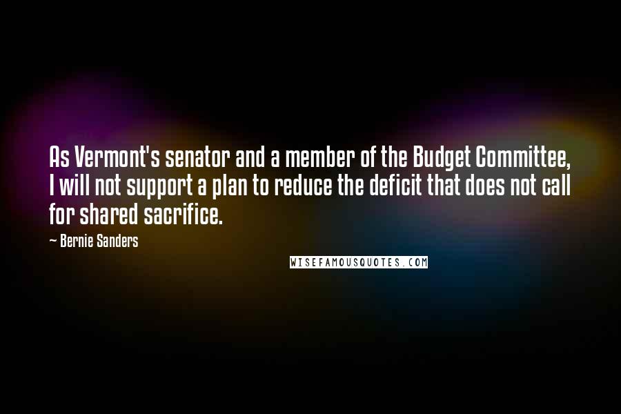 Bernie Sanders Quotes: As Vermont's senator and a member of the Budget Committee, I will not support a plan to reduce the deficit that does not call for shared sacrifice.