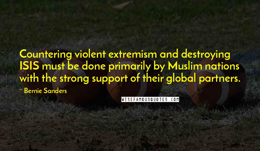 Bernie Sanders Quotes: Countering violent extremism and destroying ISIS must be done primarily by Muslim nations with the strong support of their global partners.