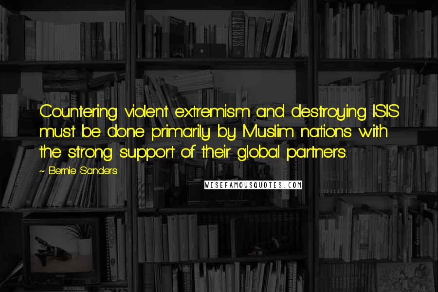 Bernie Sanders Quotes: Countering violent extremism and destroying ISIS must be done primarily by Muslim nations with the strong support of their global partners.
