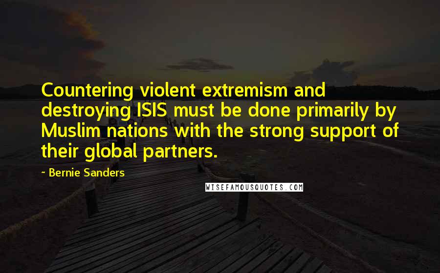 Bernie Sanders Quotes: Countering violent extremism and destroying ISIS must be done primarily by Muslim nations with the strong support of their global partners.