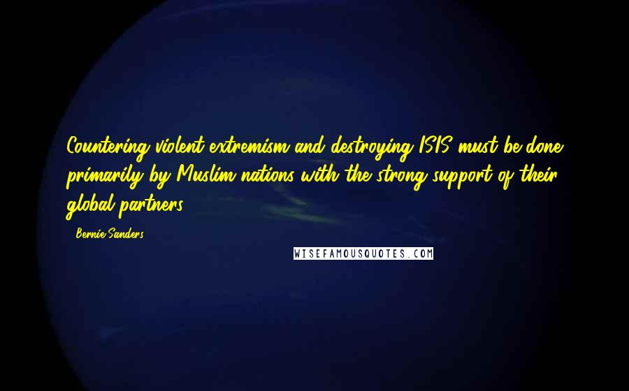 Bernie Sanders Quotes: Countering violent extremism and destroying ISIS must be done primarily by Muslim nations with the strong support of their global partners.