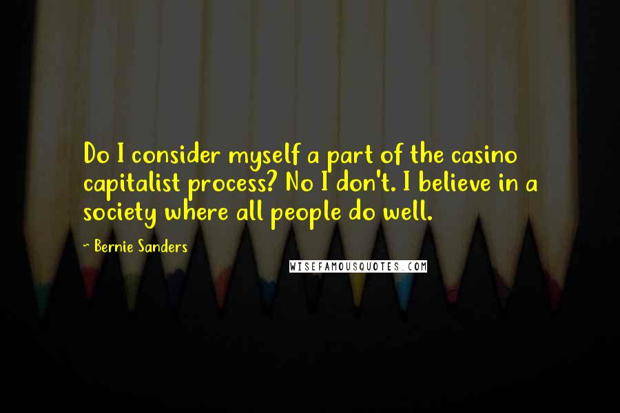 Bernie Sanders Quotes: Do I consider myself a part of the casino capitalist process? No I don't. I believe in a society where all people do well.