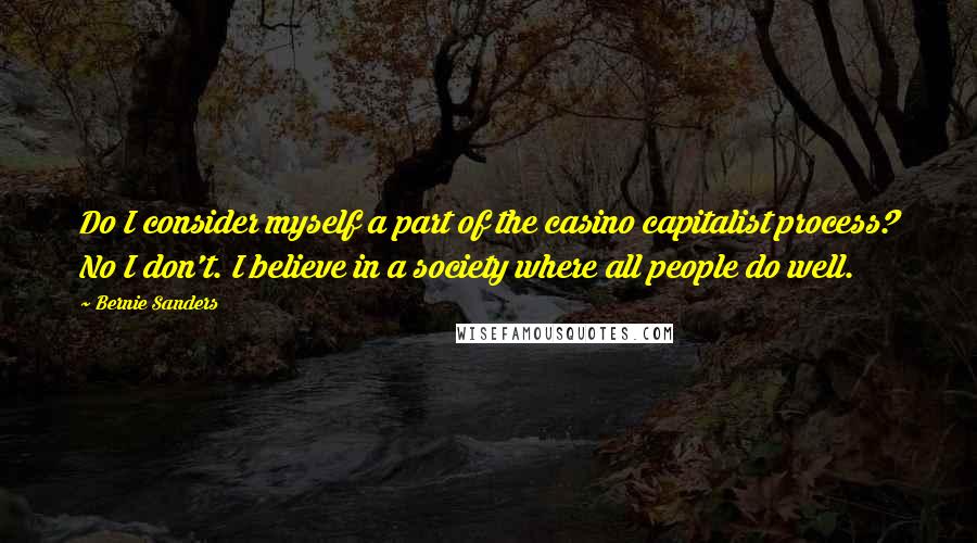 Bernie Sanders Quotes: Do I consider myself a part of the casino capitalist process? No I don't. I believe in a society where all people do well.