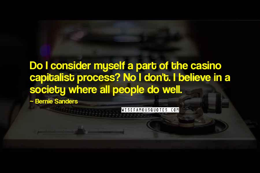 Bernie Sanders Quotes: Do I consider myself a part of the casino capitalist process? No I don't. I believe in a society where all people do well.