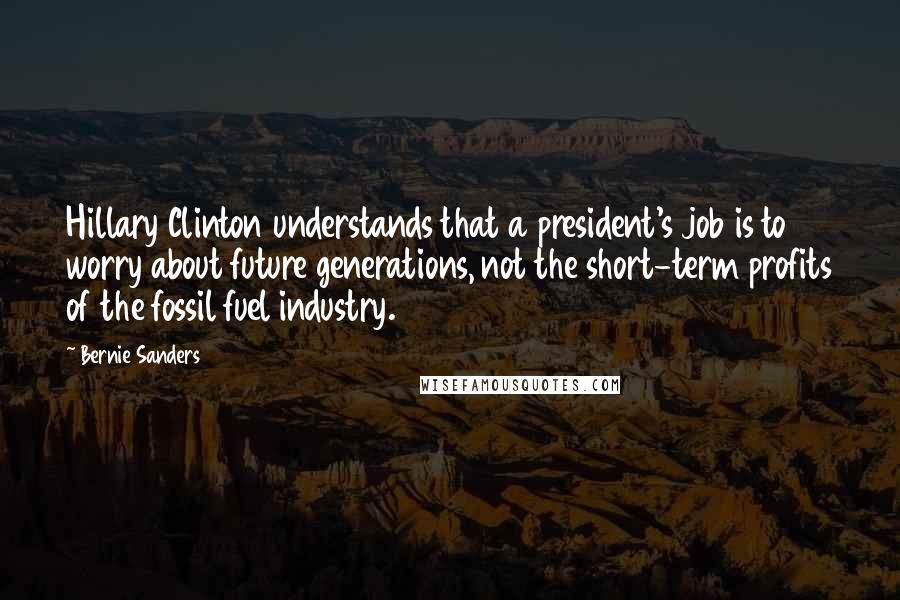 Bernie Sanders Quotes: Hillary Clinton understands that a president's job is to worry about future generations, not the short-term profits of the fossil fuel industry.