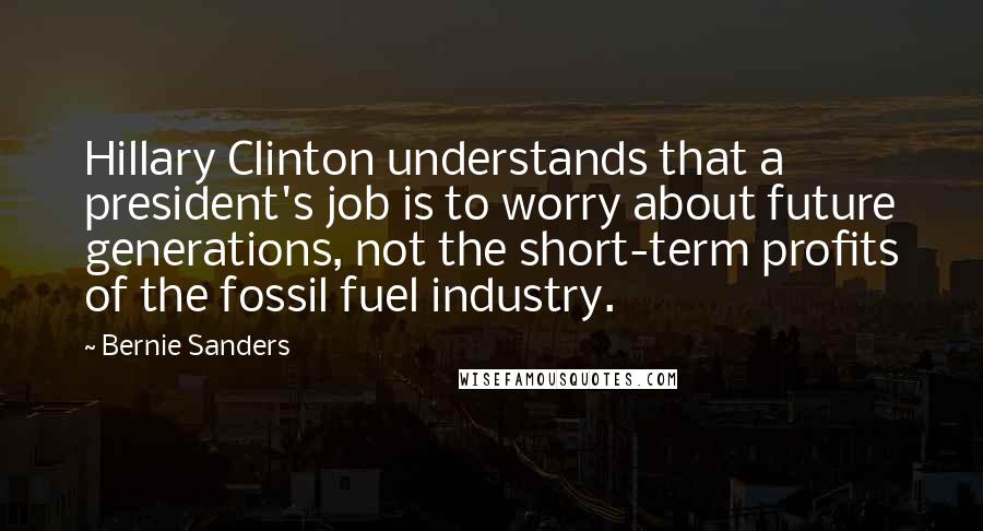 Bernie Sanders Quotes: Hillary Clinton understands that a president's job is to worry about future generations, not the short-term profits of the fossil fuel industry.