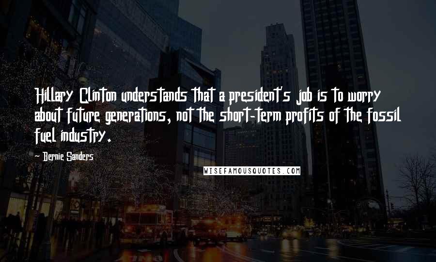 Bernie Sanders Quotes: Hillary Clinton understands that a president's job is to worry about future generations, not the short-term profits of the fossil fuel industry.