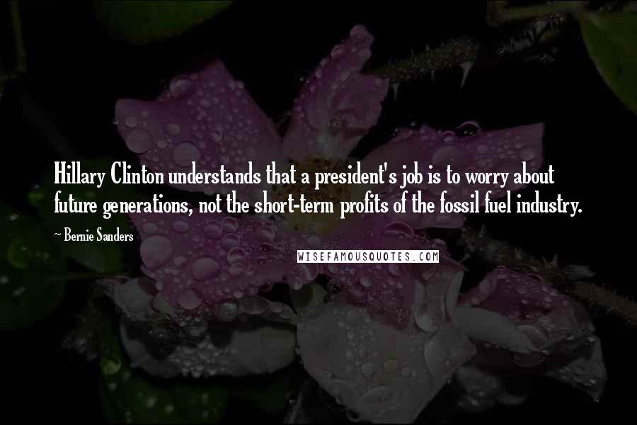 Bernie Sanders Quotes: Hillary Clinton understands that a president's job is to worry about future generations, not the short-term profits of the fossil fuel industry.