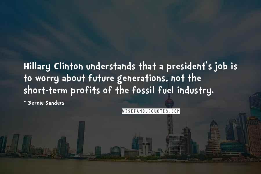 Bernie Sanders Quotes: Hillary Clinton understands that a president's job is to worry about future generations, not the short-term profits of the fossil fuel industry.