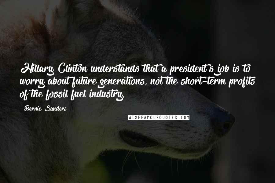 Bernie Sanders Quotes: Hillary Clinton understands that a president's job is to worry about future generations, not the short-term profits of the fossil fuel industry.