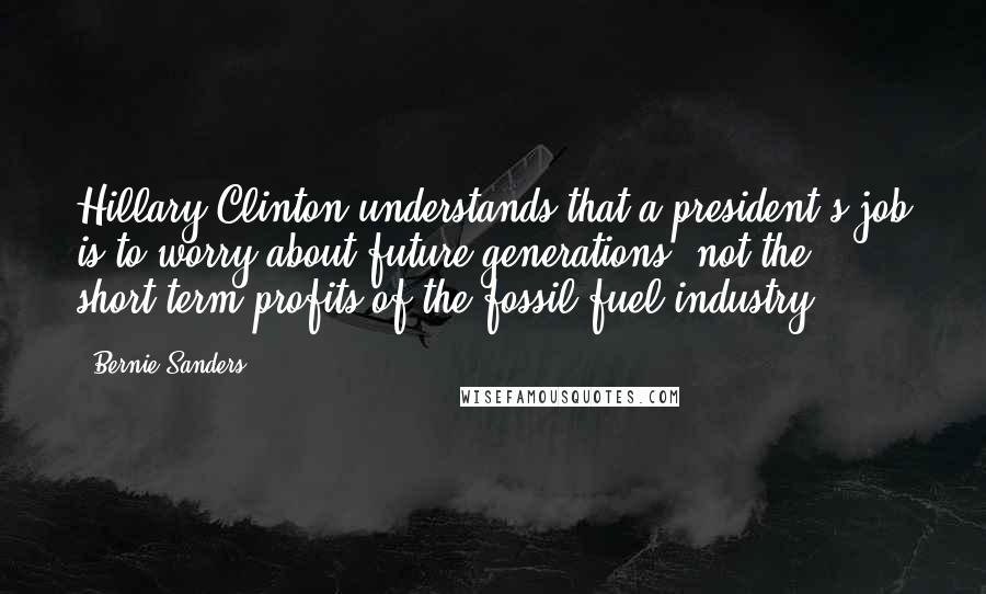 Bernie Sanders Quotes: Hillary Clinton understands that a president's job is to worry about future generations, not the short-term profits of the fossil fuel industry.