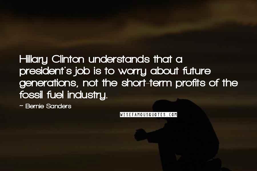 Bernie Sanders Quotes: Hillary Clinton understands that a president's job is to worry about future generations, not the short-term profits of the fossil fuel industry.