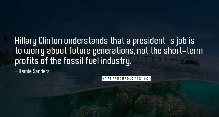 Bernie Sanders Quotes: Hillary Clinton understands that a president's job is to worry about future generations, not the short-term profits of the fossil fuel industry.