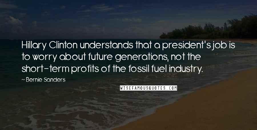 Bernie Sanders Quotes: Hillary Clinton understands that a president's job is to worry about future generations, not the short-term profits of the fossil fuel industry.