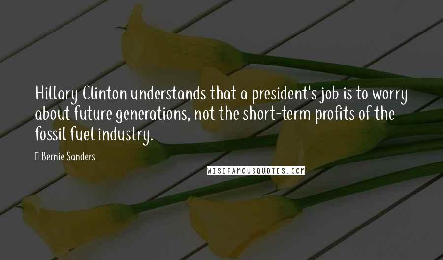 Bernie Sanders Quotes: Hillary Clinton understands that a president's job is to worry about future generations, not the short-term profits of the fossil fuel industry.