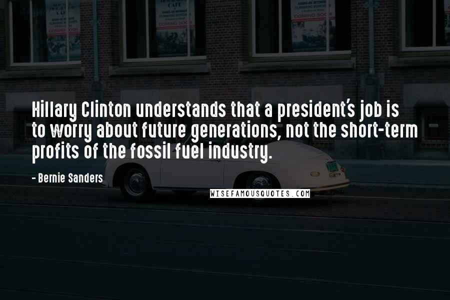 Bernie Sanders Quotes: Hillary Clinton understands that a president's job is to worry about future generations, not the short-term profits of the fossil fuel industry.