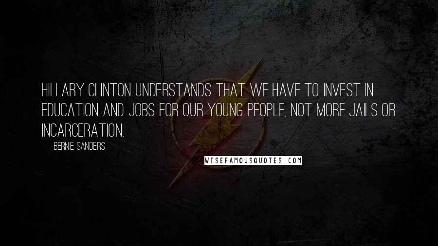 Bernie Sanders Quotes: Hillary Clinton understands that we have to invest in education and jobs for our young people, not more jails or incarceration.
