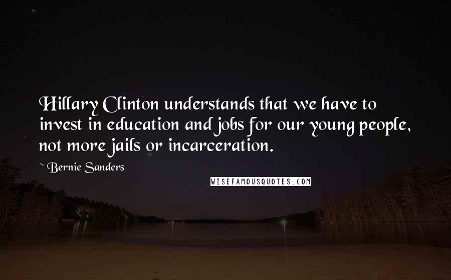 Bernie Sanders Quotes: Hillary Clinton understands that we have to invest in education and jobs for our young people, not more jails or incarceration.