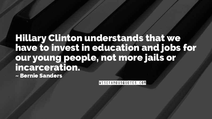 Bernie Sanders Quotes: Hillary Clinton understands that we have to invest in education and jobs for our young people, not more jails or incarceration.