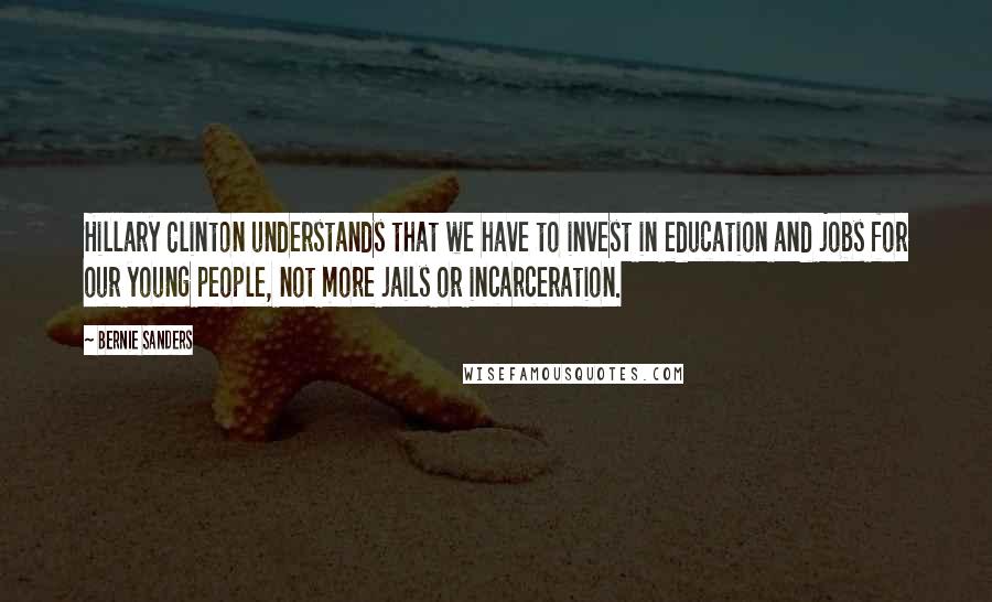 Bernie Sanders Quotes: Hillary Clinton understands that we have to invest in education and jobs for our young people, not more jails or incarceration.