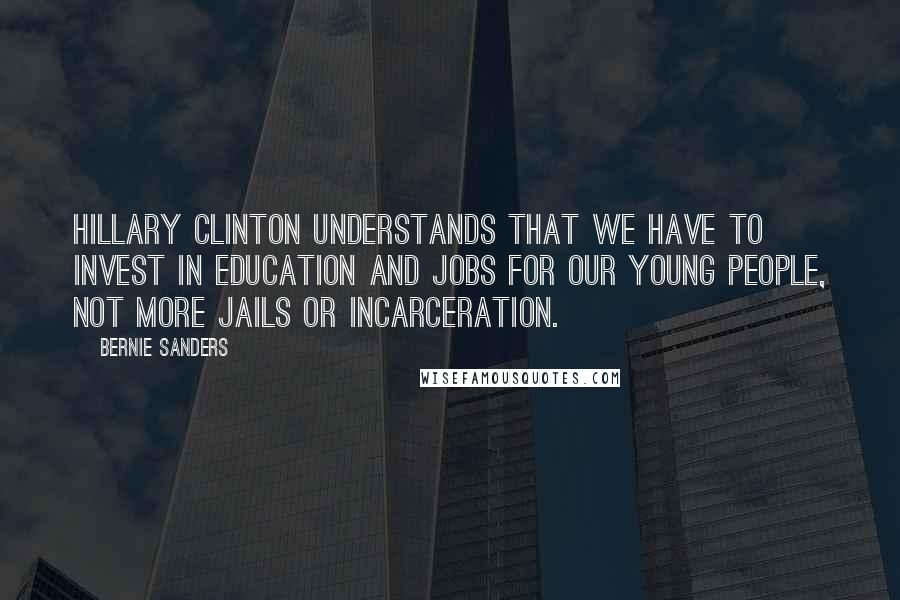 Bernie Sanders Quotes: Hillary Clinton understands that we have to invest in education and jobs for our young people, not more jails or incarceration.