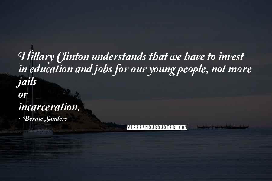 Bernie Sanders Quotes: Hillary Clinton understands that we have to invest in education and jobs for our young people, not more jails or incarceration.