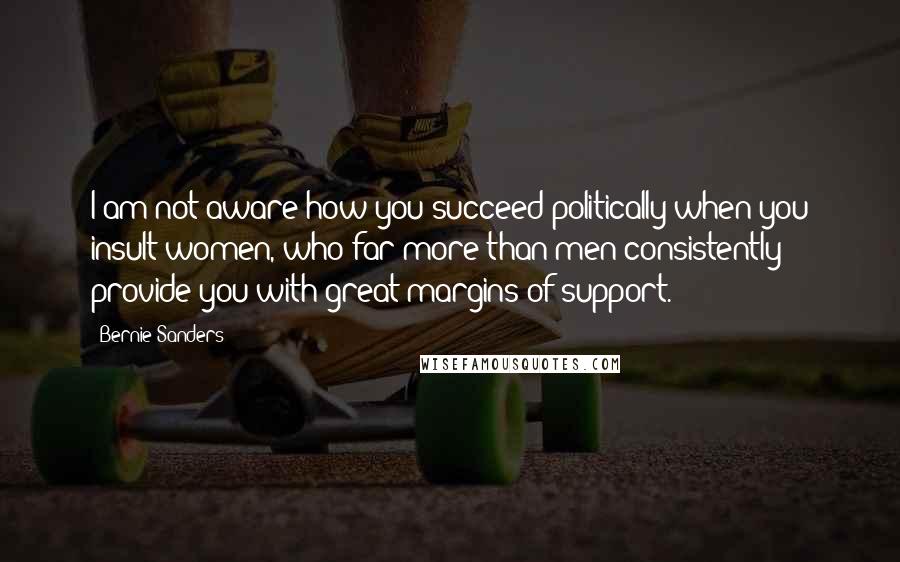 Bernie Sanders Quotes: I am not aware how you succeed politically when you insult women, who far more than men consistently provide you with great margins of support.