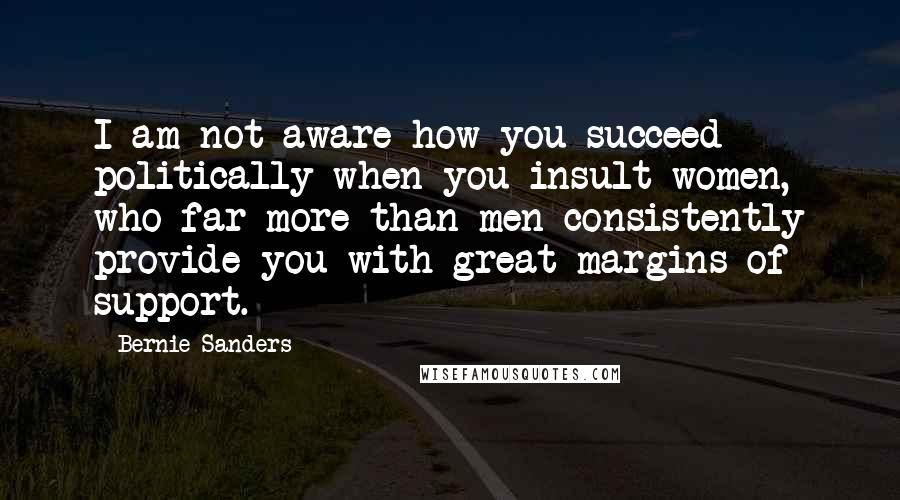 Bernie Sanders Quotes: I am not aware how you succeed politically when you insult women, who far more than men consistently provide you with great margins of support.