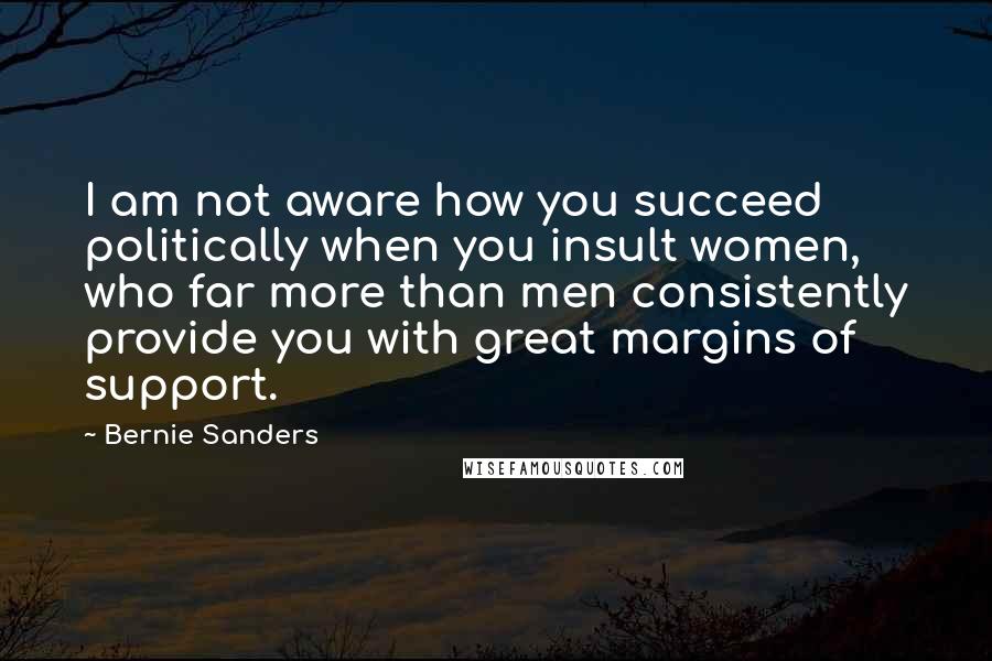 Bernie Sanders Quotes: I am not aware how you succeed politically when you insult women, who far more than men consistently provide you with great margins of support.