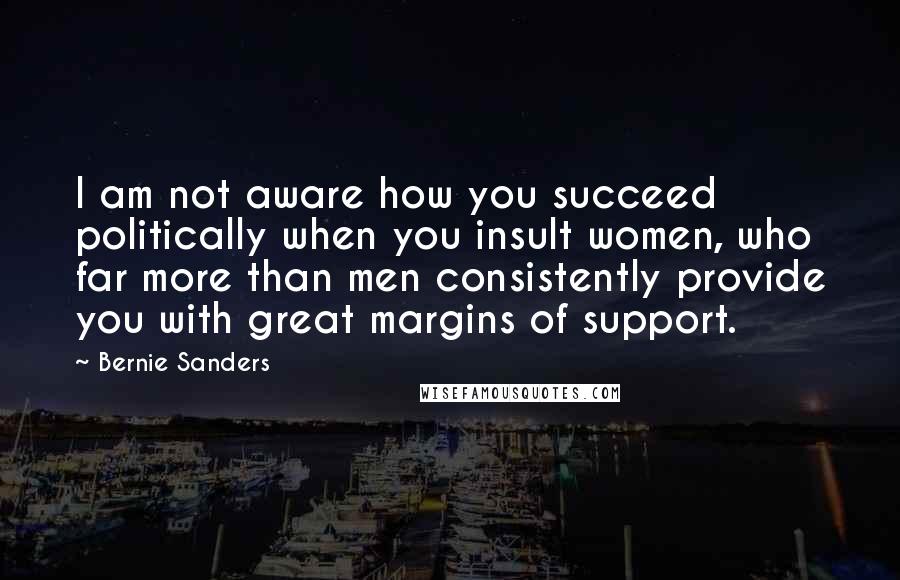 Bernie Sanders Quotes: I am not aware how you succeed politically when you insult women, who far more than men consistently provide you with great margins of support.