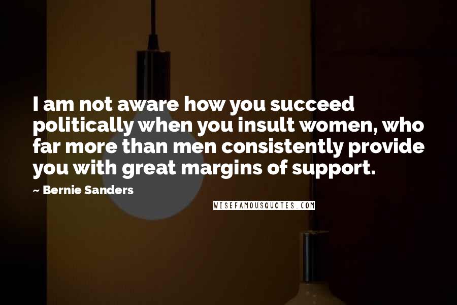 Bernie Sanders Quotes: I am not aware how you succeed politically when you insult women, who far more than men consistently provide you with great margins of support.