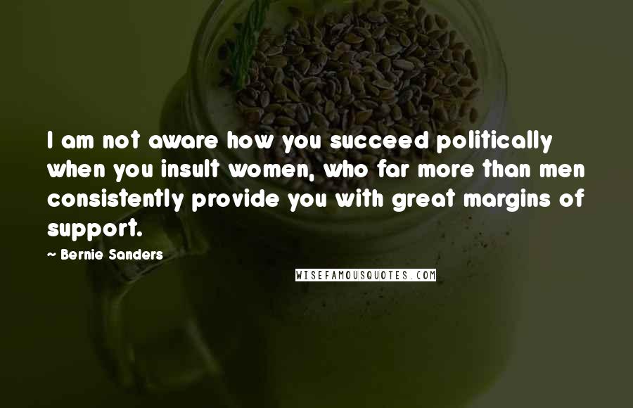 Bernie Sanders Quotes: I am not aware how you succeed politically when you insult women, who far more than men consistently provide you with great margins of support.