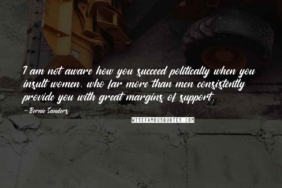 Bernie Sanders Quotes: I am not aware how you succeed politically when you insult women, who far more than men consistently provide you with great margins of support.