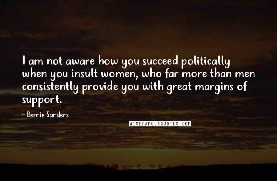 Bernie Sanders Quotes: I am not aware how you succeed politically when you insult women, who far more than men consistently provide you with great margins of support.