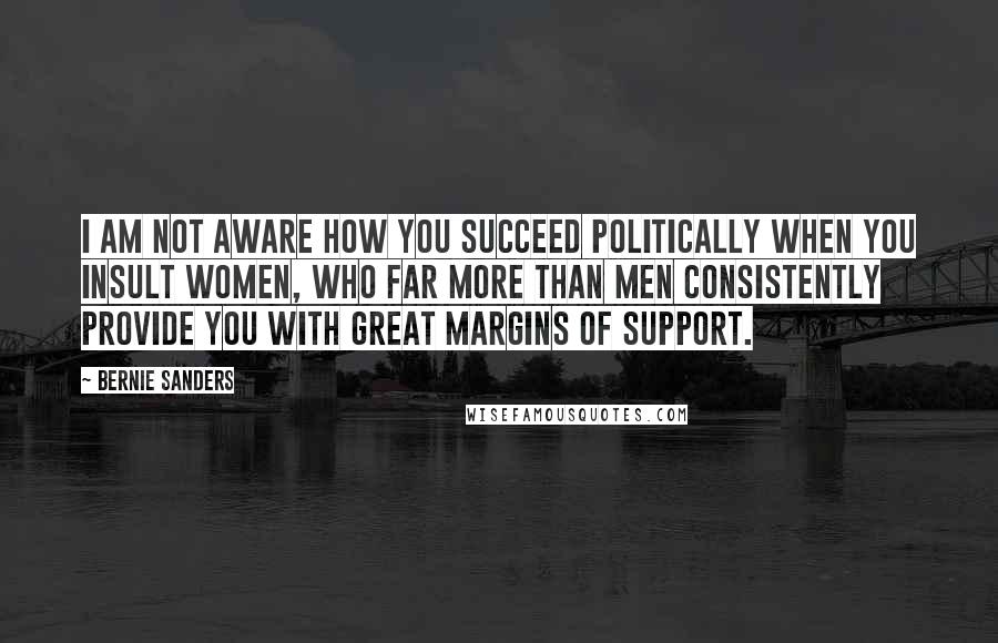 Bernie Sanders Quotes: I am not aware how you succeed politically when you insult women, who far more than men consistently provide you with great margins of support.