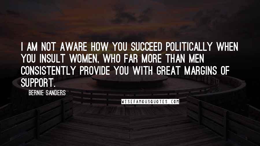 Bernie Sanders Quotes: I am not aware how you succeed politically when you insult women, who far more than men consistently provide you with great margins of support.