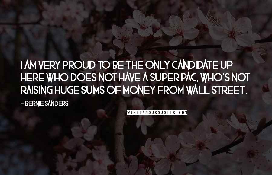 Bernie Sanders Quotes: I am very proud to be the only candidate up here who does not have a Super PAC, who's not raising huge sums of money from Wall Street.