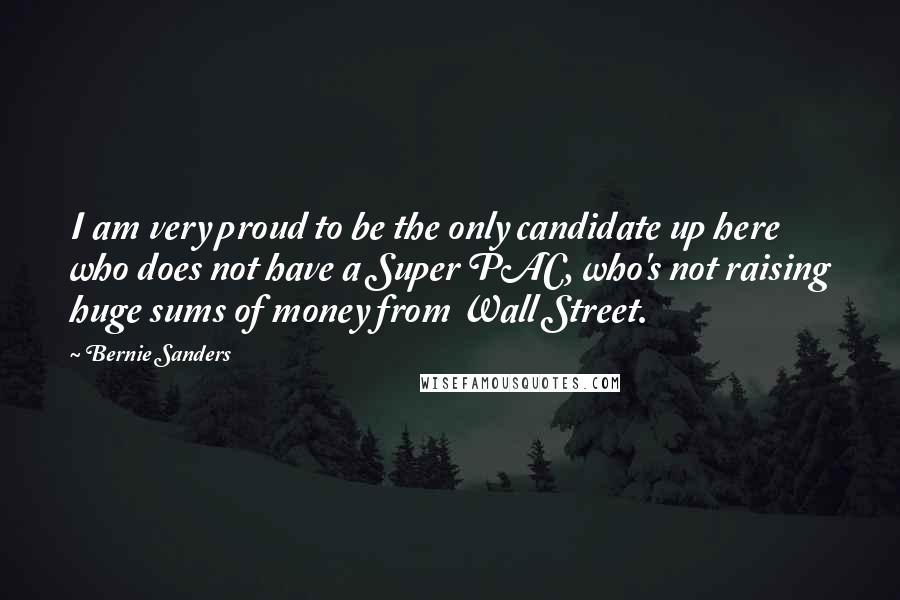 Bernie Sanders Quotes: I am very proud to be the only candidate up here who does not have a Super PAC, who's not raising huge sums of money from Wall Street.