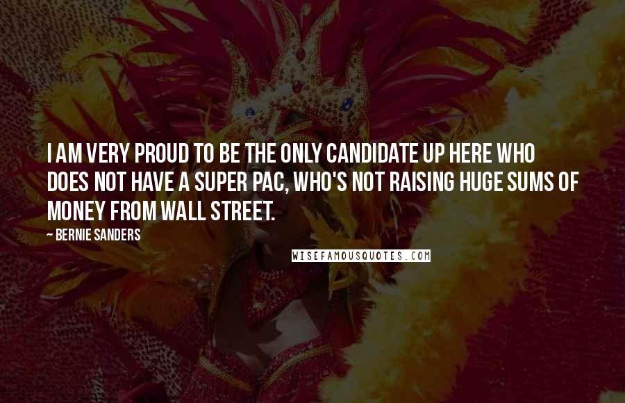 Bernie Sanders Quotes: I am very proud to be the only candidate up here who does not have a Super PAC, who's not raising huge sums of money from Wall Street.