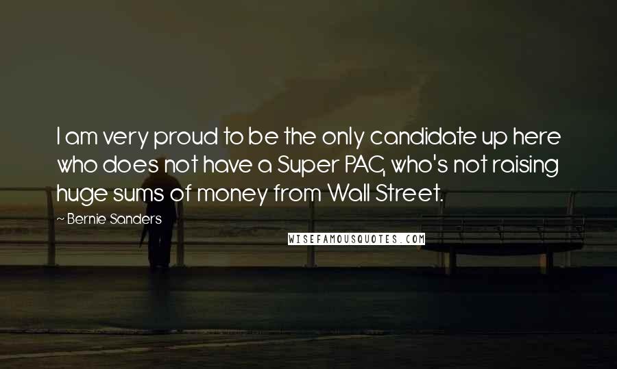 Bernie Sanders Quotes: I am very proud to be the only candidate up here who does not have a Super PAC, who's not raising huge sums of money from Wall Street.